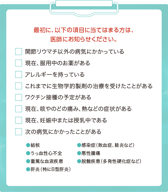 最初に、以下の項目に当てはまる方は、医師にお知らせください。◯関節リウマチ以外の病気にかかっている ◯現在、服用中のお薬がある ◯アレルギーを持っている ◯これまでに生物学的製剤の治療を受けたことがある ◯ワクチン接種の予定がある ◯現在、咳やのどの痛み、熱などの症状がある ◯現在、妊娠中または授乳中である ◯次の病気にかかったことがある・・・結核・うっ血性心不全・重篤な血液疾患・肝炎（特にB型肝炎）・感染症（敗血症、肺炎など）・悪性腫瘍・脱髄疾患（多発性硬化症など）