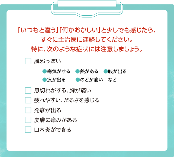 「いつもと違う」「何かおかしい」と少しでも感じたら、すぐに主治医に連絡してください。特に、次のような症状には注意しましょう。◯風邪っぽい（寒気がする・熱がある・咳が出る・痰が出る・のどが痛いなど） ◯息切れがする、胸が痛い ◯疲れやすい、だるさを感じる ◯発疹が出る ◯皮膚に痒みがある ◯口内炎ができる